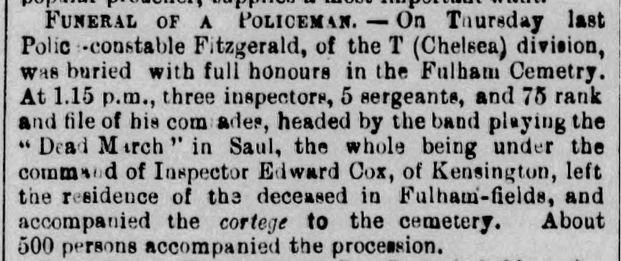 Newspaper article: FUNERAL OF A POLICEMAN. — On Thursday last Police -constable Fitzgerald, of the T (Chelsea) division, was buried with full honours in the Fulham Cemetery. At 1.15 p.m., three inspectors, 5 sergeants, and 75 rank and file of his comrades, headed by the band playing the "Dead March" in Saul, the whole being under the command of Inspector Edward Cox, of Kensington, left the residence of the deceased in Fulham-fields, and accompanied the cortege to the cemetery. About 500 persons accompanied the procession.