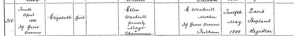 Detail from the birth record in Fulham on 4 Apr 1888 of Elizabeth Wackrill a girl, born at 39 Grove Avenue No father's name or occupation Mother Ellen Wackrill formerly Mayo a Charwoman (believed this is Leah Ellen) Informant was Ellen Wackrill, Mother, of 39 Grove Avenue, Fulham Registered on 12 May 1888 by David Shopland, Registrar