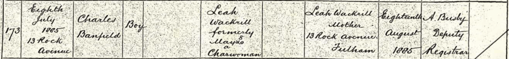 Detail from a birth registration for Charles Banfield Wackrill, born 8 Jul 1885 at 13 Rock Avenue. There is no father's name or occupation listed, and mother and informant is Leah Wackrill, formerly Mayo, a charwoman of 13 Rock Avenue, Fulham. Registered on 18 Aug 1885 by A Busby, Deputy Registrar