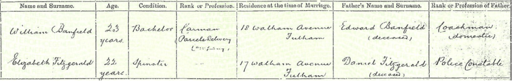 Detail from a marriage record dated 24 Sep 1893 for William Banfield aged 23 years, Bachelor, a Carman (Parcels Delivery Company) of 18 Walham Avenue Fulham Elizabeth Fitzgerald aged 22 years, Spinster, of 17 Walham Avenue, Fulham were married by Certificate in the Roman Catholic Church of St Thomas' Groom’s father given as Edward Banfield (deceased) a Coachman (domestic) Bride’s father is Daniel Fitzgerald (deceased) a Police Constable In the presence of Agnes Brooks and Charles Barker Married by J Crowley A Busby Deputy Registrar William Banfield aged 23 years, Bachelor, a Carman (Parcels Delivery Company) of 18 Walham Avenue Fulham Elizabeth Fitzgerald aged 22 years, Spinster, of 17 Walham Avenue, Fulham were married by Certificate in the Roman Catholic Church of St Thomas' Groom’s father given as Edward Banfield (deceased) a Coachman (domestic) Bride’s father is Daniel Fitzgerald (deceased) a Police Constable In the presence of Agnes Brooks and Charles Barker Married by J Crowley A Busby Deputy Registrar