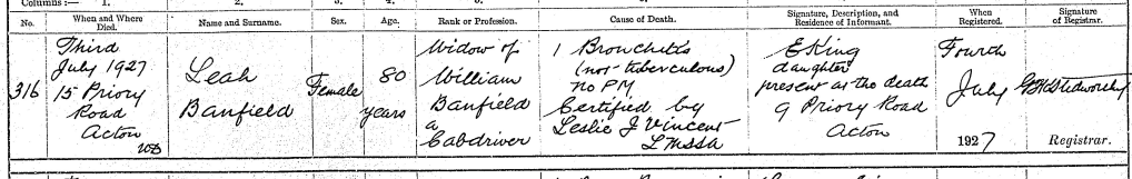 Detail from the death record of 3 Jul 1927 at 15 Priory Road, Acton Leah Banfield, female aged 80 Occupation: Widow of William Banfield a cab driver Cause of death: (1) Bronchitis (not tuberculous ) no PM, certified by Leslie J Vincent LMSSA Informant was: E King, daughter who was present at the death, of 9 Priory Road, Acton Registered: 4 Jul 1927